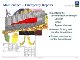 Maintenance – Emergency Repairs

                                                                    Facilitates
                                                                              the
                                                                    documentation of damage:
                                                                     - Location
                                                                     - Extent
                                                                     - Type of structure
                                                                    Noneed for long and
                                                                    complex descriptions.
                                                                    Enables  overview and
                                                                    control the expenses.




© Det Norske Veritas AS. All rights reserved   28 September 2011                             Slide 20
 