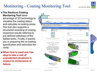 Monitoring - Coating Monitoring Tool
 The Nauticus Coating
 Monitoring Tool takes
 advantage of 3D technology to
 visualise the coating status
 and calculate re-coating areas.
 The tool also supports a
 structured recording of coating
 inspection results referring to
 pre-defined cells/bays of the
 ballast tanks. Finally, it assists
 you in preparing the re-coating
 specification and estimates the
 costs.
 When  tool is used one has
 stop to take a risk of
 unpredicted situations in
 respect to mintenance or
 failure.

 © Det Norske Veritas AS. All rights reserved   28 September 2011   Slide 21
 