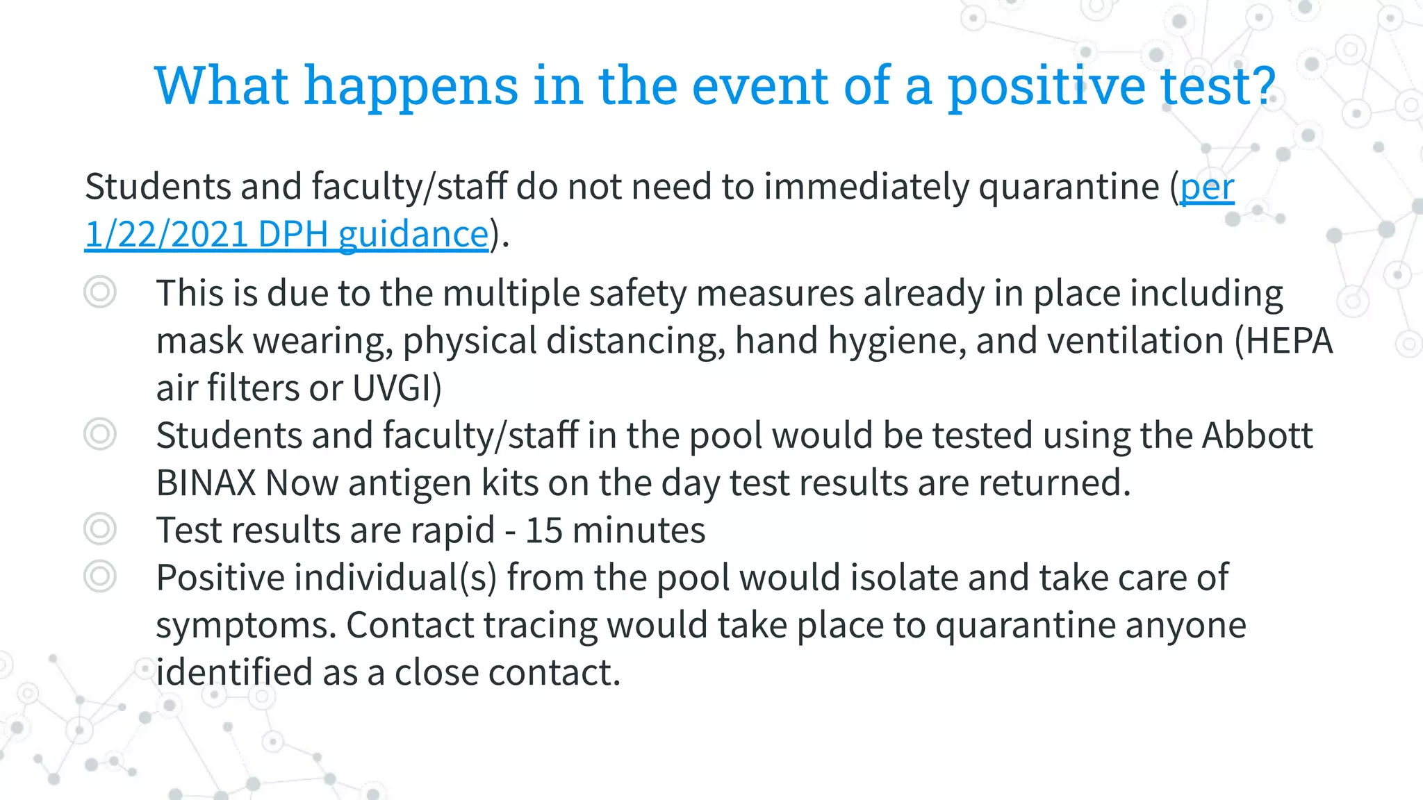 What happens in the event of a positive test?
Students and faculty/staﬀ do not need to immediately quarantine (per
1/22/2021 DPH guidance).
◎ This is due to the multiple safety measures already in place including
mask wearing, physical distancing, hand hygiene, and ventilation (HEPA
air filters or UVGI)
◎ Students and faculty/staﬀ in the pool would be tested using the Abbott
BINAX Now antigen kits on the day test results are returned.
◎ Test results are rapid - 15 minutes
◎ Positive individual(s) from the pool would isolate and take care of
symptoms. Contact tracing would take place to quarantine anyone
identified as a close contact.
 