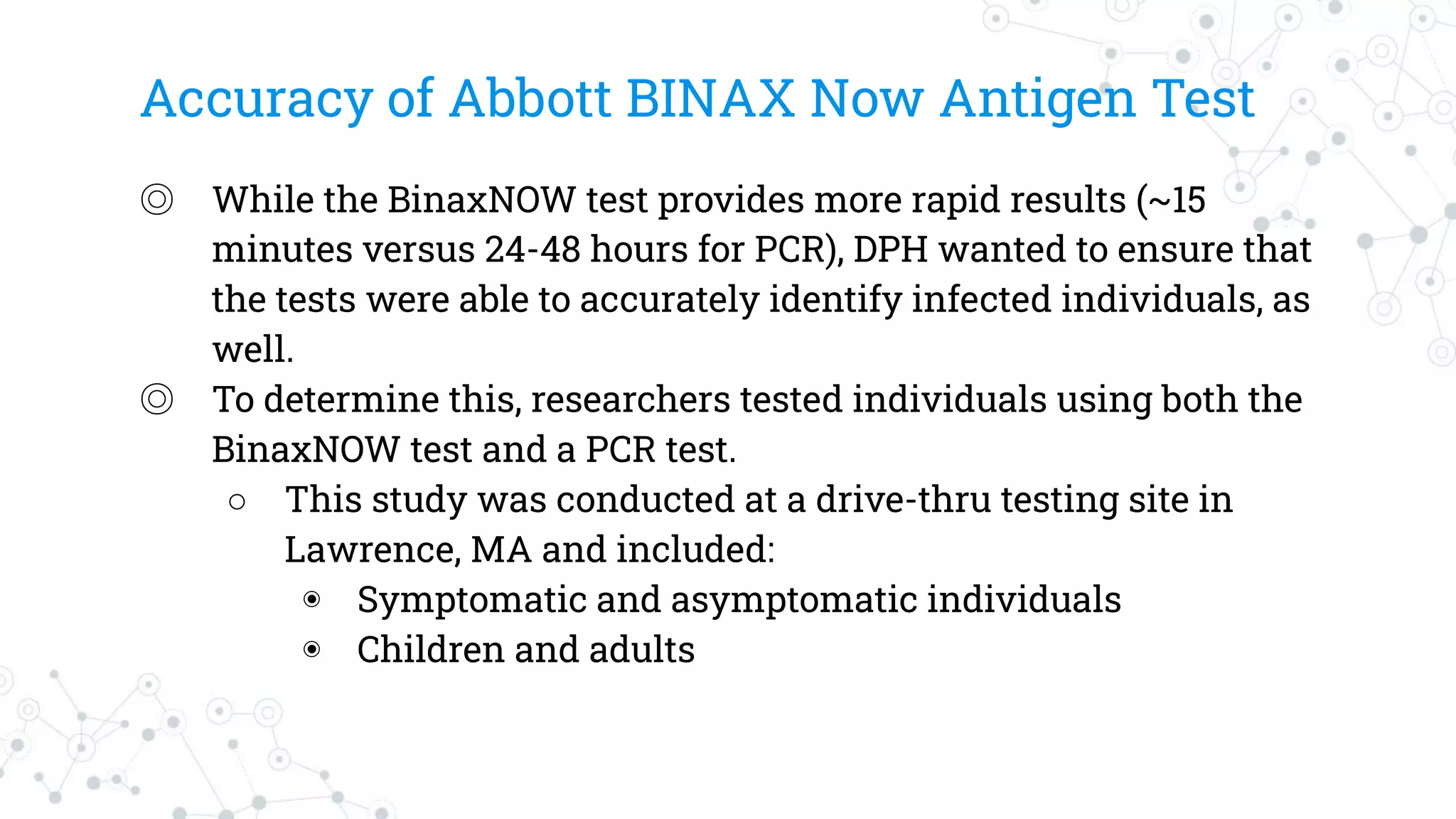 Accuracy of Abbott BINAX Now Antigen Test
◎ While the BinaxNOW test provides more rapid results (~15
minutes versus 24-48 hours for PCR), DPH wanted to ensure that
the tests were able to accurately identify infected individuals, as
well.
◎ To determine this, researchers tested individuals using both the
BinaxNOW test and a PCR test.
○ This study was conducted at a drive-thru testing site in
Lawrence, MA and included:
◉ Symptomatic and asymptomatic individuals
◉ Children and adults
 