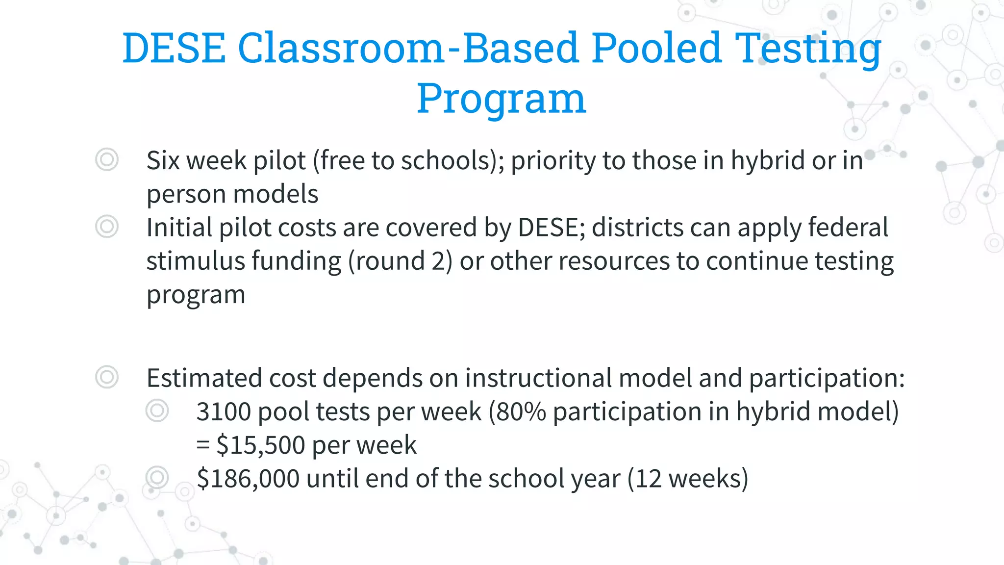 DESE Classroom-Based Pooled Testing
Program
◎ Six week pilot (free to schools); priority to those in hybrid or in
person models
◎ Initial pilot costs are covered by DESE; districts can apply federal
stimulus funding (round 2) or other resources to continue testing
program
◎ Estimated cost depends on instructional model and participation:
◎ 3100 pool tests per week (80% participation in hybrid model)
= $15,500 per week
◎ $186,000 until end of the school year (12 weeks)
 