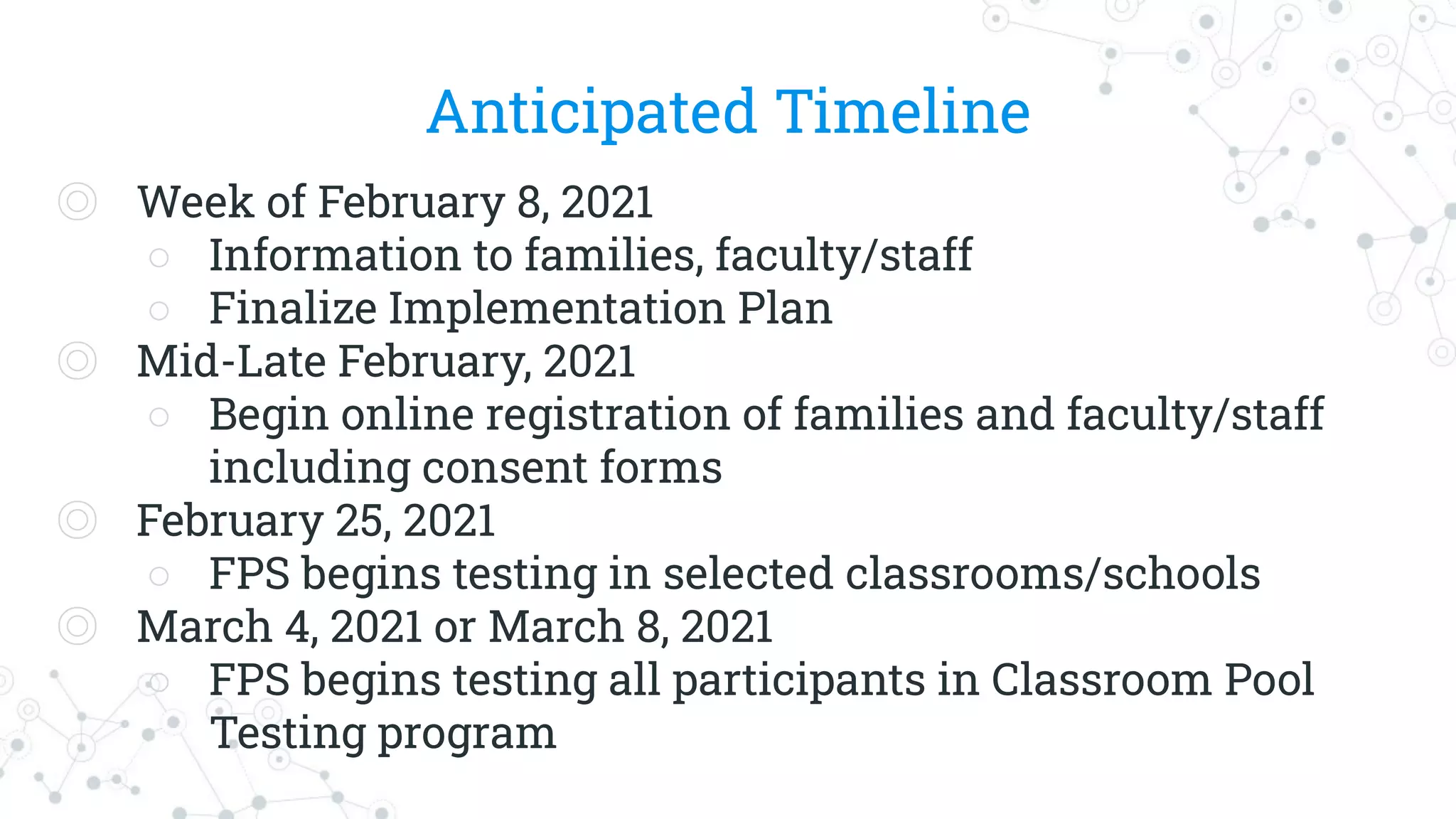 Anticipated Timeline
◎ Week of February 8, 2021
○ Information to families, faculty/staff
○ Finalize Implementation Plan
◎ Mid-Late February, 2021
○ Begin online registration of families and faculty/staff
including consent forms
◎ February 25, 2021
○ FPS begins testing in selected classrooms/schools
◎ March 4, 2021 or March 8, 2021
○ FPS begins testing all participants in Classroom Pool
Testing program
 