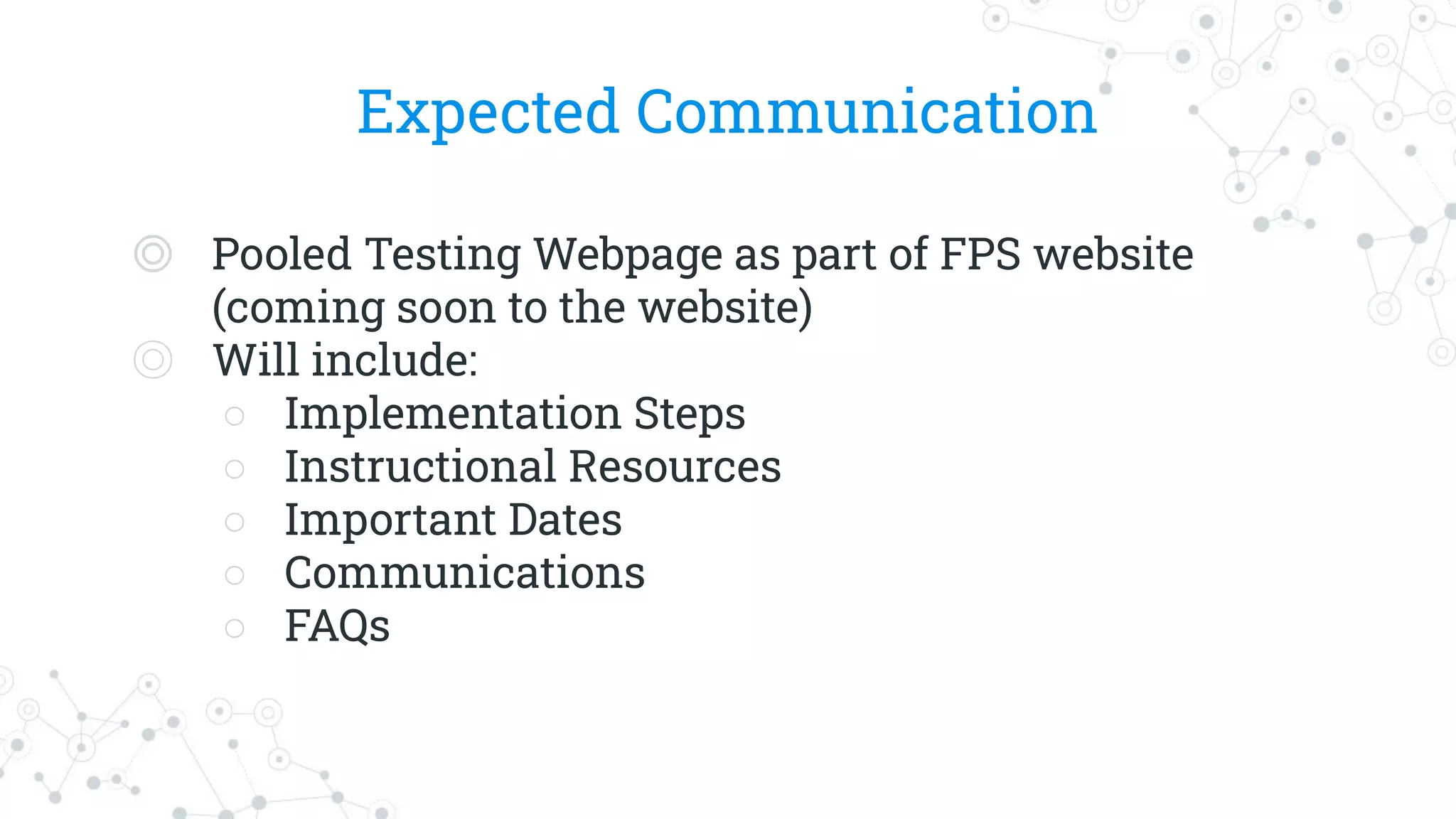 Expected Communication
◎ Pooled Testing Webpage as part of FPS website
(coming soon to the website)
◎ Will include:
○ Implementation Steps
○ Instructional Resources
○ Important Dates
○ Communications
○ FAQs
 