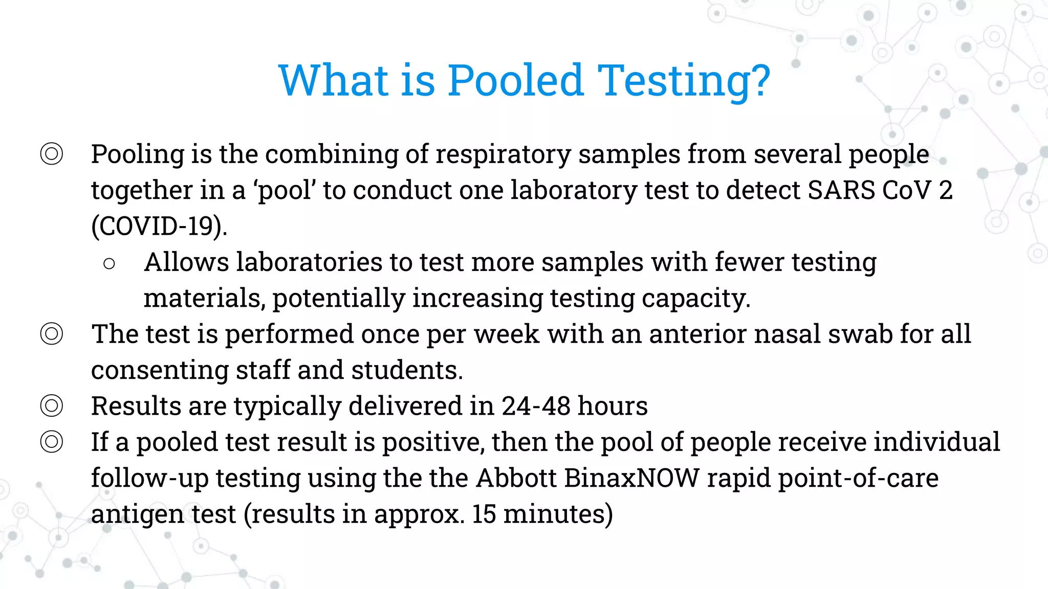 What is Pooled Testing?
◎ Pooling is the combining of respiratory samples from several people
together in a ‘pool’ to conduct one laboratory test to detect SARS CoV 2
(COVID-19).
○ Allows laboratories to test more samples with fewer testing
materials, potentially increasing testing capacity.
◎ The test is performed once per week with an anterior nasal swab for all
consenting staff and students.
◎ Results are typically delivered in 24-48 hours
◎ If a pooled test result is positive, then the pool of people receive individual
follow-up testing using the the Abbott BinaxNOW rapid point-of-care
antigen test (results in approx. 15 minutes)
 