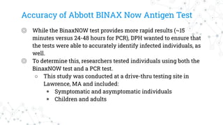 Accuracy of Abbott BINAX Now Antigen Test
◎ While the BinaxNOW test provides more rapid results (~15
minutes versus 24-48 hours for PCR), DPH wanted to ensure that
the tests were able to accurately identify infected individuals, as
well.
◎ To determine this, researchers tested individuals using both the
BinaxNOW test and a PCR test.
○ This study was conducted at a drive-thru testing site in
Lawrence, MA and included:
◉ Symptomatic and asymptomatic individuals
◉ Children and adults
 