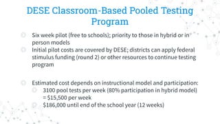 DESE Classroom-Based Pooled Testing
Program
◎ Six week pilot (free to schools); priority to those in hybrid or in
person models
◎ Initial pilot costs are covered by DESE; districts can apply federal
stimulus funding (round 2) or other resources to continue testing
program
◎ Estimated cost depends on instructional model and participation:
◎ 3100 pool tests per week (80% participation in hybrid model)
= $15,500 per week
◎ $186,000 until end of the school year (12 weeks)
 