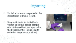 Reporting
◎ Pooled tests are not reported to the
Department of Public Health
◎ Diagnostic tests for individuals
within a positive pooled sample
(Abbott BinaxNow) are reported to
the Department of Public Health
(whether negative or positive)
 
