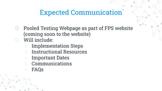Expected Communication
◎ Pooled Testing Webpage as part of FPS website
(coming soon to the website)
◎ Will include:
○ Implementation Steps
○ Instructional Resources
○ Important Dates
○ Communications
○ FAQs
 