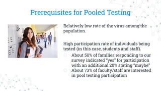 Prerequisites for Pooled Testing
Relatively low rate of the virus among the
population.
High participation rate of individuals being
tested (in this case, students and staff).
◎ About 50% of families responding to our
survey indicated “yes” for participation
with an additional 20% stating “maybe”
◎ About 73% of faculty/staff are interested
in pool testing participation
 