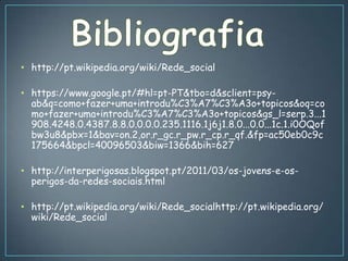 • http://pt.wikipedia.org/wiki/Rede_social

• https://www.google.pt/#hl=pt-PT&tbo=d&sclient=psy-
  ab&q=como+fazer+uma+introdu%C3%A7%C3%A3o+topicos&oq=co
  mo+fazer+uma+introdu%C3%A7%C3%A3o+topicos&gs_l=serp.3...1
  908.4248.0.4387.8.8.0.0.0.0.235.1116.1j6j1.8.0...0.0...1c.1.i0OQof
  bw3u8&pbx=1&bav=on.2,or.r_gc.r_pw.r_cp.r_qf.&fp=ac50eb0c9c
  175664&bpcl=40096503&biw=1366&bih=627

• http://interperigosas.blogspot.pt/2011/03/os-jovens-e-os-
  perigos-da-redes-sociais.html

• http://pt.wikipedia.org/wiki/Rede_socialhttp://pt.wikipedia.org/
  wiki/Rede_social
 
