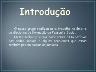 O nosso grupo realizou este trabalho no âmbito
da disciplina de Formação de Pessoal e Social.
    Neste trabalho vamos falar sobre os benefícios
das redes sociais e alguns problemas que essas
também podem causar às pessoas.
 