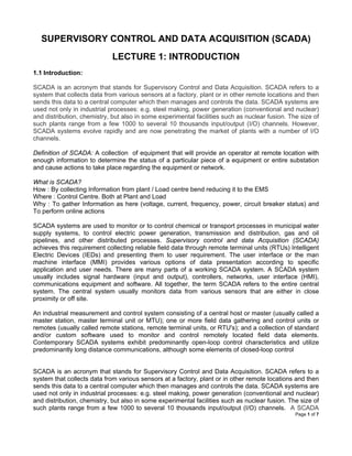 Page 1 of 7
SUPERVISORY CONTROL AND DATA ACQUISITION (SCADA)
LECTURE 1: INTRODUCTION
1.1 Introduction:
SCADA is an acronym that stands for Supervisory Control and Data Acquisition. SCADA refers to a
system that collects data from various sensors at a factory, plant or in other remote locations and then
sends this data to a central computer which then manages and controls the data. SCADA systems are
used not only in industrial processes: e.g. steel making, power generation (conventional and nuclear)
and distribution, chemistry, but also in some experimental facilities such as nuclear fusion. The size of
such plants range from a few 1000 to several 10 thousands input/output (I/O) channels. However,
SCADA systems evolve rapidly and are now penetrating the market of plants with a number of I/O
channels.
Definition of SCADA: A collection of equipment that will provide an operator at remote location with
enough information to determine the status of a particular piece of a equipment or entire substation
and cause actions to take place regarding the equipment or network.
What is SCADA?
How : By collecting Information from plant / Load centre bend reducing it to the EMS
Where : Control Centre. Both at Plant and Load
Why : To gather Information as here (voltage, current, frequency, power, circuit breaker status) and
To perform online actions
SCADA systems are used to monitor or to control chemical or transport processes in municipal water
supply systems, to control electric power generation, transmission and distribution, gas and oil
pipelines, and other distributed processes. Supervisory control and data Acquisition (SCADA)
achieves this requirement collecting reliable field data through remote terminal units (RTUs) Intelligent
Electric Devices (IEDs) and presenting them to user requirement. The user interface or the man
machine interface (MMI) provides various options of data presentation according to specific
application and user needs. There are many parts of a working SCADA system. A SCADA system
usually includes signal hardware (input and output), controllers, networks, user interface (HMI),
communications equipment and software. All together, the term SCADA refers to the entire central
system. The central system usually monitors data from various sensors that are either in close
proximity or off site.
An industrial measurement and control system consisting of a central host or master (usually called a
master station, master terminal unit or MTU); one or more field data gathering and control units or
remotes (usually called remote stations, remote terminal units, or RTU's); and a collection of standard
and/or custom software used to monitor and control remotely located field data elements.
Contemporary SCADA systems exhibit predominantly open-loop control characteristics and utilize
predominantly long distance communications, although some elements of closed-loop control
SCADA is an acronym that stands for Supervisory Control and Data Acquisition. SCADA refers to a
system that collects data from various sensors at a factory, plant or in other remote locations and then
sends this data to a central computer which then manages and controls the data. SCADA systems are
used not only in industrial processes: e.g. steel making, power generation (conventional and nuclear)
and distribution, chemistry, but also in some experimental facilities such as nuclear fusion. The size of
such plants range from a few 1000 to several 10 thousands input/output (I/O) channels. A SCADA
 