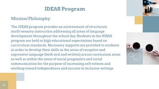 IDEAS Program
Mission/Philosophy:
The IDEAS program provides an environment of structured,
multi-sensory instruction addressing all areas of language
development throughout the school day. Students in the IDEAS
program are held to high educational expectations based on
curriculum standards. Necessary supports are provided to students
in order to develop their skills in the areas of receptive and
expressive language (both oral and written) across curriculum areas
as well as within the areas of social pragmatics and social
communication for the purpose of increasing self-esteem and
working toward independence and success in inclusive settings.
16
 