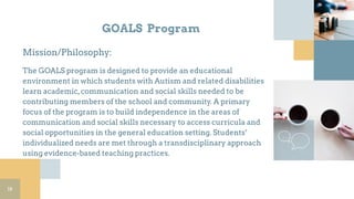 GOALS Program
Mission/Philosophy:
The GOALS program is designed to provide an educational
environment in which students with Autism and related disabilities
learn academic,communication and social skills needed to be
contributing members of the school and community. A primary
focus of the program is to build independence in the areas of
communication and social skills necessary to access curricula and
social opportunities in the general education setting. Students’
individualized needs are met through a transdisciplinary approach
using evidence-based teaching practices.
18
 