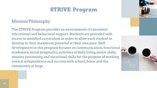 STRIVE Program
Mission/Philosophy
The STRIVE Program provides an environment of consistent
educational and behavioral support. Students are provided with
access to modified curriculum in order to allow each student to
develop to their maximum potential at their own pace. Skill
development in this program focuses on communication,functional
academics,social pragmatics,activities of daily living,motor skills,
sensory processing,and vocational skills for the purpose of working
toward independence and success with school,home and the
community at large.
19
 