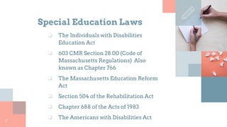 Special Education Laws
2
❏ The Individuals with Disabilities
Education Act
❏ 603 CMR Section 28.00 (Code of
Massachusetts Regulations) Also
known as Chapter 766
❏ The Massachusetts Education Reform
Act
❏ Section 504 of the Rehabilitation Act
❏ Chapter 688 of the Acts of 1983
❏ The Americans with Disabilities Act
 