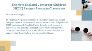 The New England Center for Children
(NECC) Partner Program Classroom
Mission/Philosophy
The Partner Program Classroom is a flexible educational model
designed to teach students with autism to reach their full potential.
NECC partners with Franklin Public School's professionals to
collaborate and provide a comprehensive ABA classroom that
integrates best clinical practices and mirrors the structure and
support often found only in private school settings.
20
 
