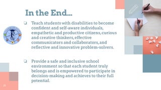 In the End…
❏ Teach students with disabilities to become
confident and self-aware individuals,
empathetic and productive citizens,curious
and creative thinkers,effective
communicators and collaborators,and
reflective and innovative problem-solvers.
❏ Provide a safe and inclusive school
environment so that each student truly
belongs and is empowered to participate in
decision-making and achieves to their full
potential.
25
 
