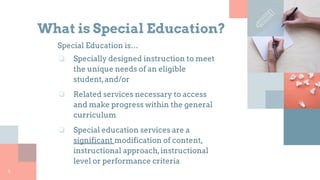 What is Special Education?
Special Education is…
❏ Specially designed instruction to meet
the unique needs of an eligible
student,and/or
❏ Related services necessary to access
and make progress within the general
curriculum
❏ Special education services are a
significant modification of content,
instructional approach,instructional
level or performance criteria
4
 