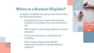 When is a Student Eligible?
A student is eligible for special education when
the Team determines:
❏ A student has one or more educational
disabilities as defined by state and federal
law
❏ The student is not making effective school
progress
❏ The lack of progress is caused by the
disability
❏ The student requires specialized
instruction in order to make effective
progress
6
 