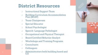 District Resources
❏ Instructional Support Team
❏ Building Curriculum Accommodation
Plan (BCAP)
❏ Team Chairperson
❏ Special Educator
❏ School Psychologist
❏ Speech- Language Pathologist
❏ Occupational and Physical Therapist
❏ Board Certified Behavior Analyst
❏ Workshops and Training Programs
❏ Consultants
❏ Colleagues
❏ Administrators both building based and
CO
7
 
