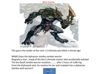 New enemy

This guy is the leader of the rank 1 Z-Ultimate you killed a minute ago
NAME:Zaiyu the alphanian zombie combat warrior
Biograhy:a man , troop of the bio-Z ultimate creator who accidentally exhaled
The bio-Zwolf zombie warrior mutation………..after 2 hours of suffering
From the biohazard corp. he reaches his lair and mutated into a alphanian
Zombie wolf warrior!!
NEXT

 