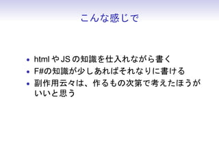こんな感じで



• html や JS の知識を仕入れながら書く
• F#の知識が少しあればそれなりに書ける
• 副作用云々は、作るもの次第で考えたほうが
  いいと思う
• ジェネレートされた JS コードは読まないほ
  うがいい
 