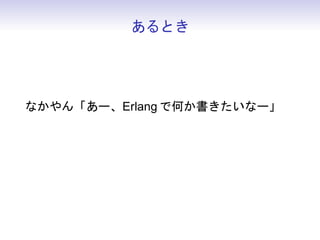 あるとき




なかやん「あー、Erlang で何か書きたいなー」
人物 N「ならゲームのサーバ側 Erlang にすれば？」
 
