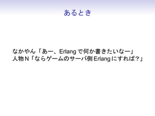 あるとき




なかやん「あー、Erlang で何か書きたいなー」
人物 N「ならゲームのサーバ側 Erlang にすれば？」
なかやん「そ れ だ」
 