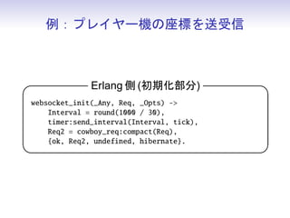 例：プレイヤー機の座標を送受信



                Erlang 側 (受信部分)                 

 websocket_handle({text, Msg}, Req, _State) -
     {[{_X, X}, {_Y, Y}]} = jiffy:decode(Msg),
     {ok, Req, {X, Y}};
 websocket_handle(_Any, Req, State) -
     {ok, Req, State}.
                                                
 