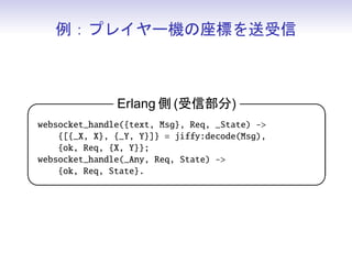 例：プレイヤー機の座標を送受信



            Erlang 側 (更新および送信)                       

 websocket_info(tick, Req, {X, Y}) -
     Data = jiffy:encode({[{x, X}, {y, Y}]}),
     {reply, {text, Data}, Req, {X, Y}, hibernate};
 websocket_info(_Info, Req, State) -
     {ok, Req, State, hibernate}.
                                                     
 