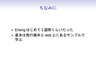 ちなみに



• Erlang はじめて 3 週間くらいだった
• 基本は飛行機本と web 上にあるサンプルで
  学ぶ
• 後はひたすら書く
 