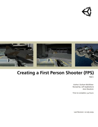  




Creating a First Person Shooter (FPS)
                                                Part 1



                           Author: Graham McAllister
                          Revised by: Jeff Aydelotte &
                                        Amir Ebrahimi

                          Time to complete: 3­4 hours




                           Last Revision: 10­July­2009
 