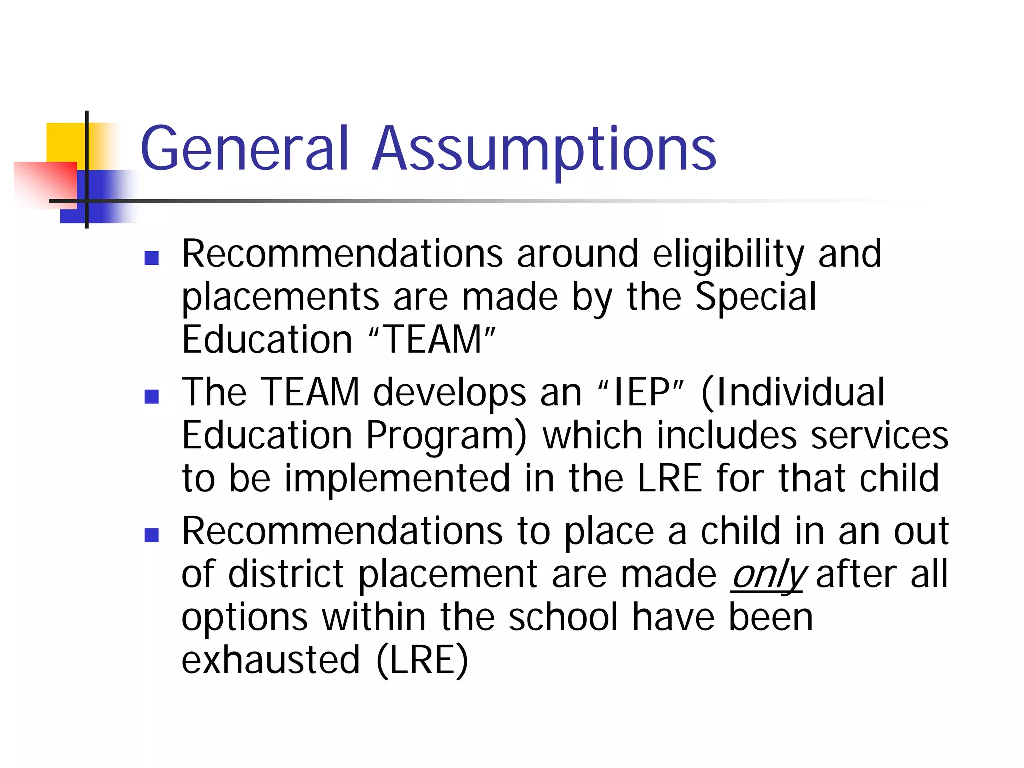 General Assumptions
   Recommendations around eligibility and
    placements are made by the Special
    Education “TEAM”
   The TEAM develops an “IEP” (Individual
    Education Program) which includes services
    to be implemented in the LRE for that child
   Recommendations to place a child in an out
    of district placement are made only after all
    options within the school have been
    exhausted (LRE)
 