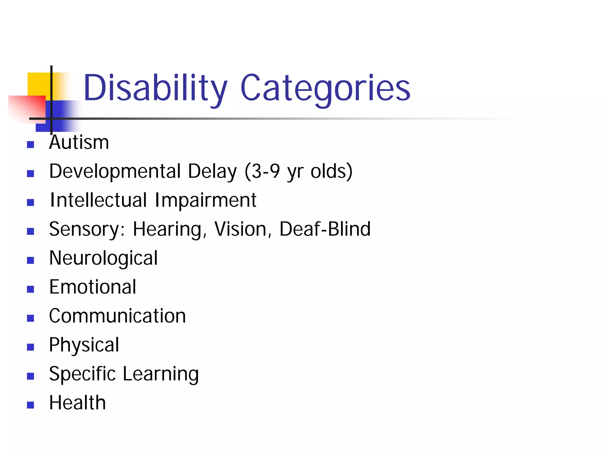 Disability Categories
   Autism
   Developmental Delay (3-9 yr olds)
   Intellectual Impairment
   Sensory: Hearing, Vision, Deaf-Blind
   Neurological
   Emotional
   Communication
   Physical
   Specific Learning
   Health
 