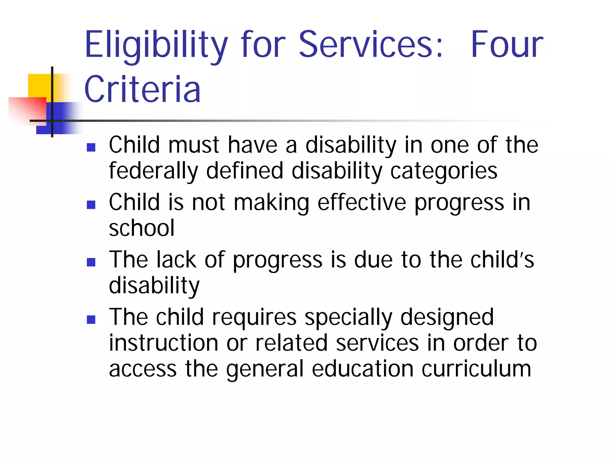 Eligibility for Services: Four
Criteria
   Child must have a disability in one of the
    federally defined disability categories
   Child is not making effective progress in
    school
   The lack of progress is due to the child’s
    disability
   The child requires specially designed
    instruction or related services in order to
    access the general education curriculum
 