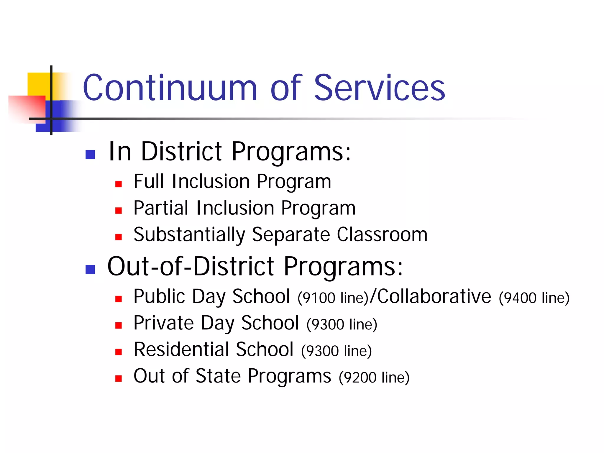 Continuum of Services
   In District Programs:
       Full Inclusion Program
       Partial Inclusion Program
       Substantially Separate Classroom
   Out-of-District Programs:
       Public Day School (9100 line)/Collaborative   (9400 line)
       Private Day School (9300 line)
       Residential School (9300 line)
       Out of State Programs (9200 line)
 
