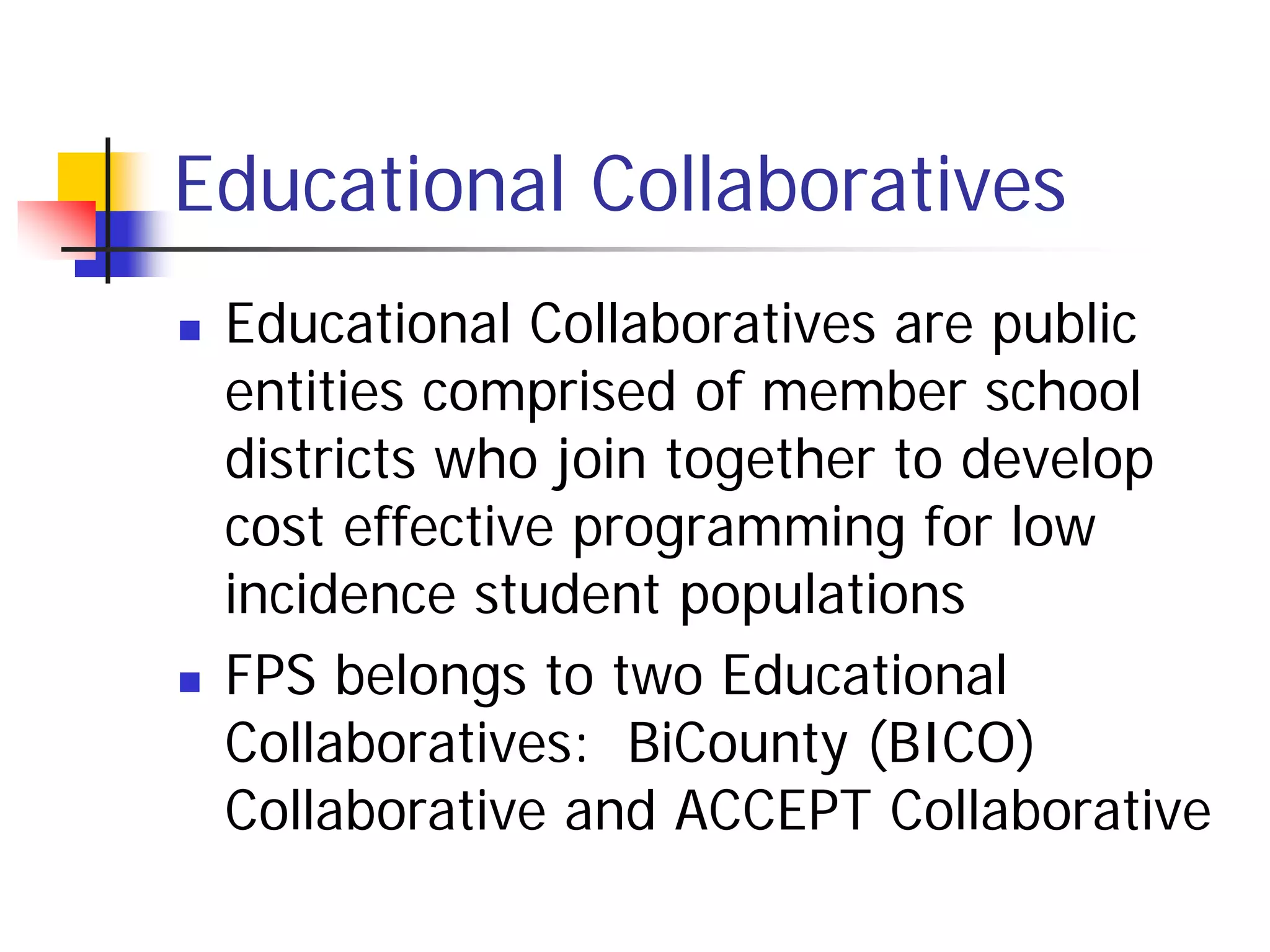 Educational Collaboratives
   Educational Collaboratives are public
    entities comprised of member school
    districts who join together to develop
    cost effective programming for low
    incidence student populations
   FPS belongs to two Educational
    Collaboratives: BiCounty (BICO)
    Collaborative and ACCEPT Collaborative
 
