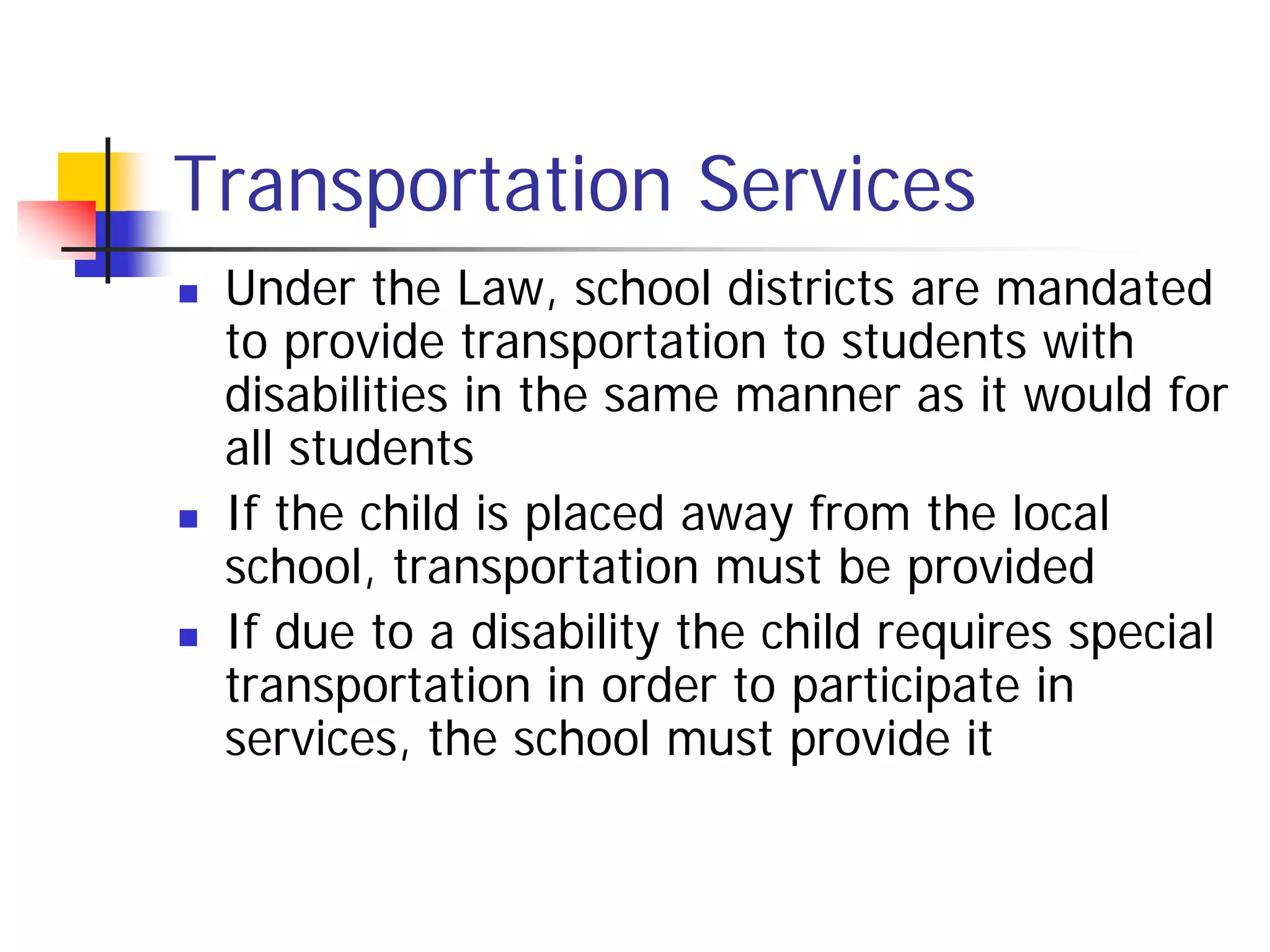 Transportation Services
   Under the Law, school districts are mandated
    to provide transportation to students with
    disabilities in the same manner as it would for
    all students
   If the child is placed away from the local
    school, transportation must be provided
   If due to a disability the child requires special
    transportation in order to participate in
    services, the school must provide it
 