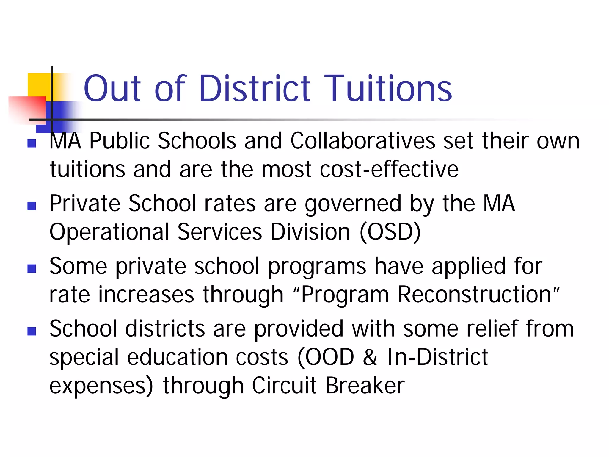 Out of District Tuitions
   MA Public Schools and Collaboratives set their own
    tuitions and are the most cost-effective
   Private School rates are governed by the MA
    Operational Services Division (OSD)
   Some private school programs have applied for
    rate increases through “Program Reconstruction”
   School districts are provided with some relief from
    special education costs (OOD & In-District
    expenses) through Circuit Breaker
 