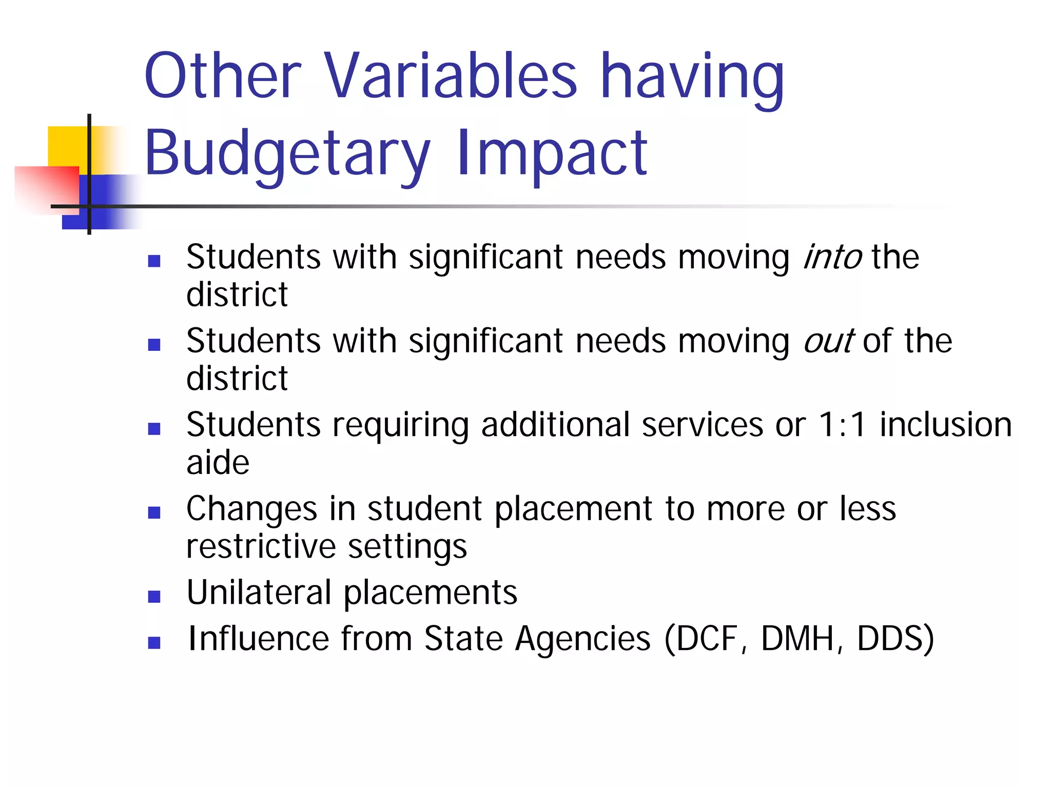 Other Variables having
Budgetary Impact
   Students with significant needs moving into the
    district
   Students with significant needs moving out of the
    district
   Students requiring additional services or 1:1 inclusion
    aide
   Changes in student placement to more or less
    restrictive settings
   Unilateral placements
   Influence from State Agencies (DCF, DMH, DDS)
 