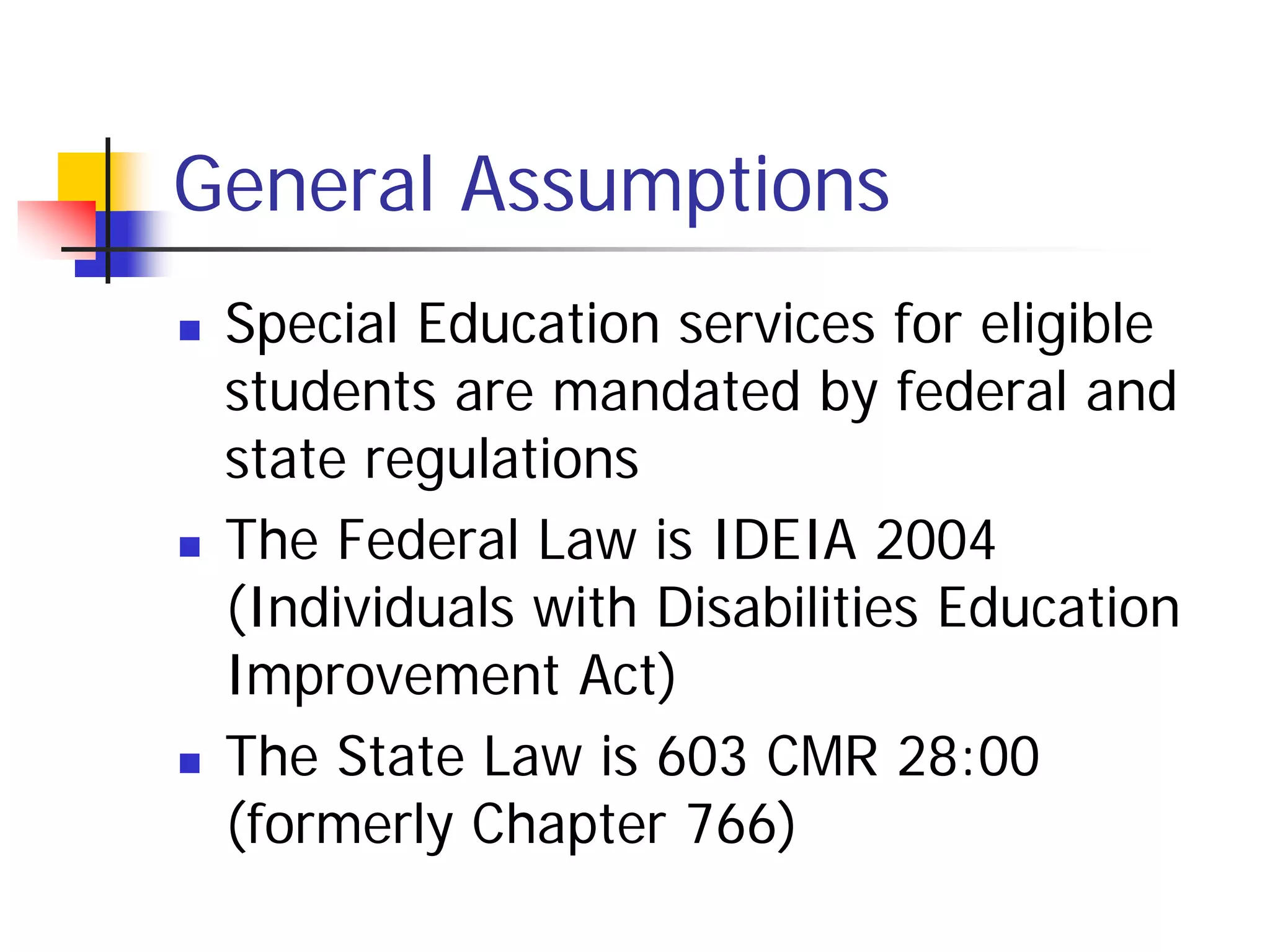 General Assumptions
   Special Education services for eligible
    students are mandated by federal and
    state regulations
   The Federal Law is IDEIA 2004
    (Individuals with Disabilities Education
    Improvement Act)
   The State Law is 603 CMR 28:00
    (formerly Chapter 766)
 