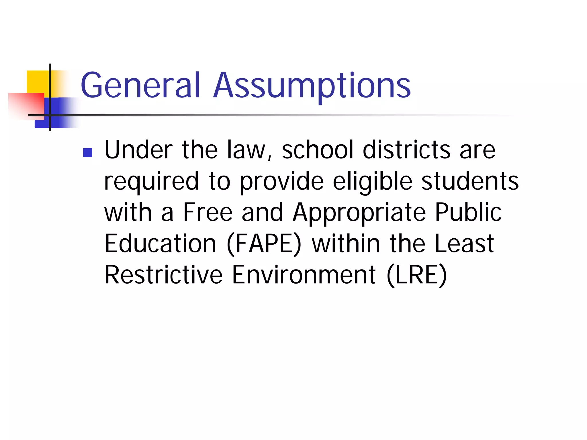 General Assumptions
   Under the law, school districts are
    required to provide eligible students
    with a Free and Appropriate Public
    Education (FAPE) within the Least
    Restrictive Environment (LRE)
 