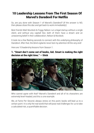 10 Leadership Lessons From The First Season Of
Marvel's Daredevil For Netflix
So, are you done with Season 1 of Marvel’s Daredevil? (If the answer is NO,
then please close this doc and get back to work immediately!)
Best friends Matt Murdock & Foggy Nelson run a legal startup without a single
client, and without any capital! But, both of them have a dream and an
unwavering belief in their collaboration, Nelson & Murdock.
It took me a few fleeting seconds to connect with the underlying philosophy of
Daredevil. After that, the blind vigilante never lost my attention till the very end!
Here are 10 leadership lessons from Season 1:
1. “Smart don’t come out of books, kid. Smart is making the right
decision at the right time.” – Stick
Who cannot agree with that? Marvel’s Daredevil and all of its characters are
extremely level-headed; and this is one example.
We, at Fame Per Second, always stress on this point; books will lead us to a
certain point. It is only the real world that will pose real challenges for us to take
a calculated risk, a quantifiable decision.
 