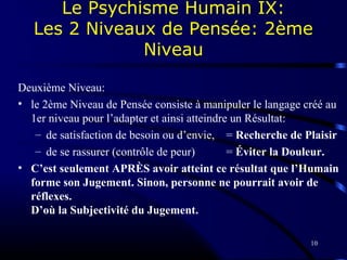 10
Le Psychisme Humain IX:
Les 2 Niveaux de Pensée: 2ème
Niveau
Deuxième Niveau:
• le 2ème Niveau de Pensée consiste à manipuler le langage créé au
1er niveau pour l’adapter et ainsi atteindre un Résultat:
– de satisfaction de besoin ou d’envie, = Recherche de Plaisir
– de se rassurer (contrôle de peur) = Éviter la Douleur.
• C’est seulement APRÈS avoir atteint ce résultat que l’Humain
forme son Jugement. Sinon, personne ne pourrait avoir de
réflexes.
D’où la Subjectivité du Jugement.
 
