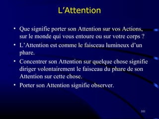 101
L’Attention
• Que signifie porter son Attention sur vos Actions,
sur le monde qui vous entoure ou sur votre corps ?
• L’Attention est comme le faisceau lumineux d’un
phare.
• Concentrer son Attention sur quelque chose signifie
diriger volontairement le faisceau du phare de son
Attention sur cette chose.
• Porter son Attention signifie observer.
 