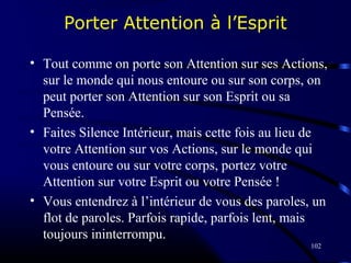 102
Porter Attention à l’Esprit
• Tout comme on porte son Attention sur ses Actions,
sur le monde qui nous entoure ou sur son corps, on
peut porter son Attention sur son Esprit ou sa
Pensée.
• Faites Silence Intérieur, mais cette fois au lieu de
votre Attention sur vos Actions, sur le monde qui
vous entoure ou sur votre corps, portez votre
Attention sur votre Esprit ou votre Pensée !
• Vous entendrez à l’intérieur de vous des paroles, un
flot de paroles. Parfois rapide, parfois lent, mais
toujours ininterrompu.
 