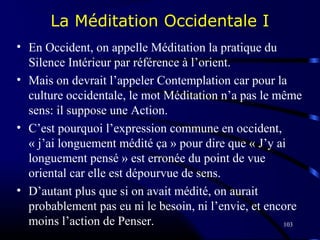 103
La Méditation Occidentale I
• En Occident, on appelle Méditation la pratique du
Silence Intérieur par référence à l’orient.
• Mais on devrait l’appeler Contemplation car pour la
culture occidentale, le mot Méditation n’a pas le même
sens: il suppose une Action.
• C’est pourquoi l’expression commune en occident,
« j’ai longuement médité ça » pour dire que « J’y ai
longuement pensé » est erronée du point de vue
oriental car elle est dépourvue de sens.
• D’autant plus que si on avait médité, on aurait
probablement pas eu ni le besoin, ni l’envie, et encore
moins l’action de Penser.
 