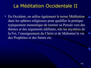 104
La Méditation Occidentale II
• En Occident, on utilise également le terme Méditation
dans les sphères religieuses pour qualifier la pratique
typiquement monastique de tourner sa Pensée vers des
thèmes et des arguments édifiants, tels les mystères de
la Foi, l’enseignement du Christ et de Mahomet la vie
des Prophètes et des Saints etc.
 