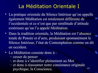 105
La Méditation Orientale I
• La pratique orientale du Silence Intérieur qu’on appelle
également Méditation est totalement différente de
l’occidentale et ce n’est que par similitude d’attitude
extérieure qu’on l’a appelé Méditation.
• Dans la tradition orientale, la Méditation est l’absence
totale de Pensée et d’acte, produisant spontanément le
Silence Intérieur, l’état de Contemplation comme on dit
en occident.
• La Méditation consiste donc à :
– cesser de penser
– et donc à s’identifier pleinement au Moi
– et donc à réassumer notre consistance originale
psychique, la Conscience.
 